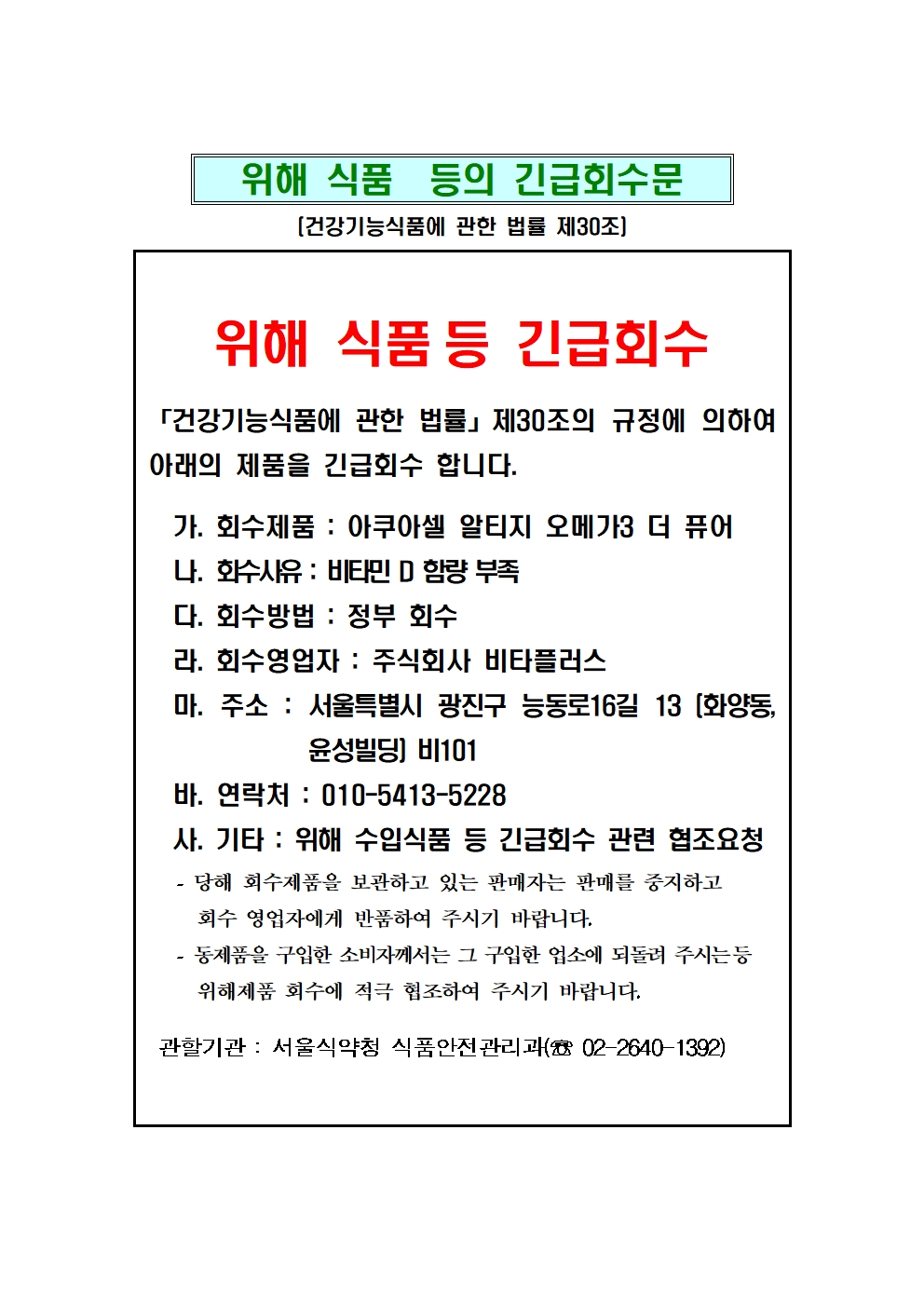 수입건강기능식품 긴급회수문 / 회수제품: 아쿠아셀 알티지 오메가3 더 퓨어 / 회수사유: 비타민D 함량부족 / 회수영업자: 주식회사 비타플러스 / 당해 회수제품을 보관하고 있는 판매자는 판매를 중지하고 회수영업자에게반품하여 주시기 바라며, 동제품을 구입한 소비자는 구입한 업소에 되돌려 주시는 등 위해식품 회수에 적극 협조하여 주시기 바랍니다. / 연락처:010-5413-5228